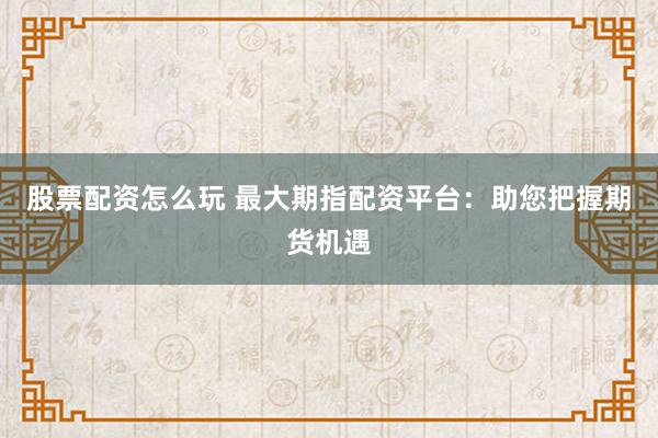 股票配资怎么玩 最大期指配资平台：助您把握期货机遇