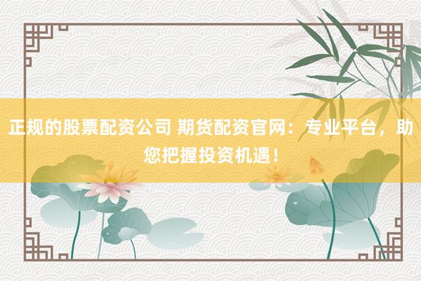 正规的股票配资公司 期货配资官网：专业平台，助您把握投资机遇！