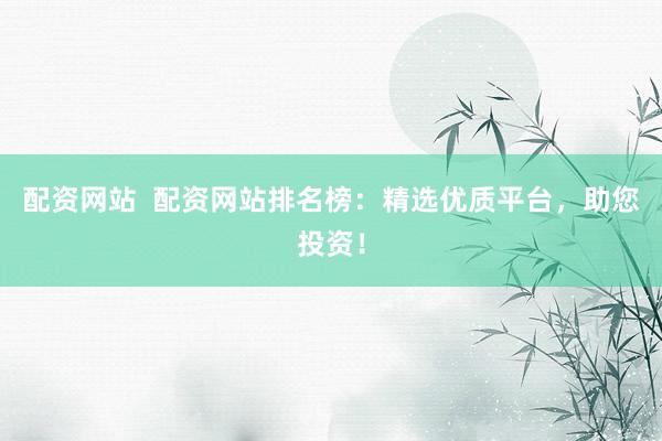 配资网站 配资网站排名榜:精选优质平台,助您投资!