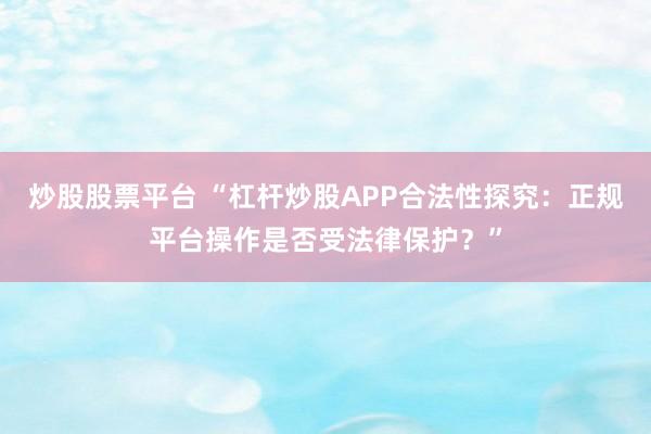 炒股股票平台 “杠杆炒股APP合法性探究:正规平台操作是否受法律保护?”