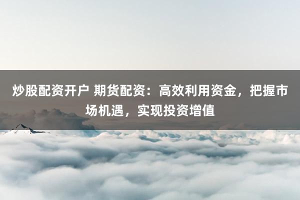 炒股配资开户 期货配资：高效利用资金，把握市场机遇，实现投资增值