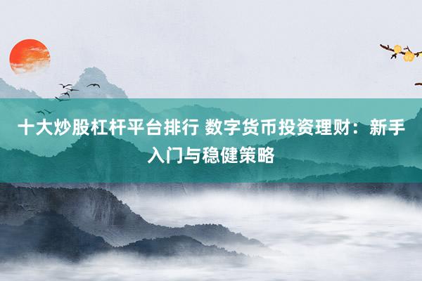 十大炒股杠杆平台排行 数字货币投资理财：新手入门与稳健策略