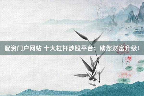 配资门户网站 十大杠杆炒股平台:助您财富升级!