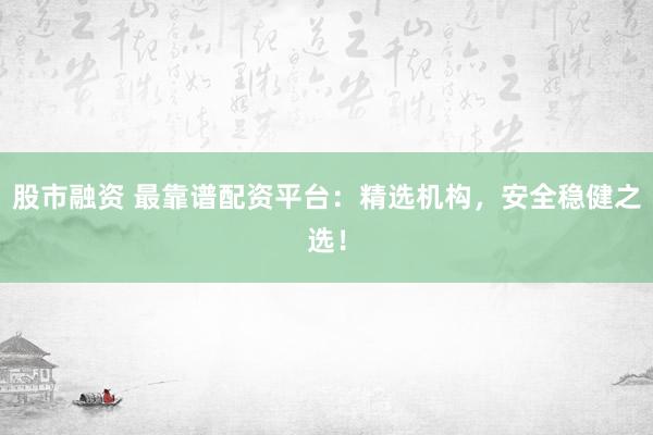 股市融资 最靠谱配资平台：精选机构，安全稳健之选！