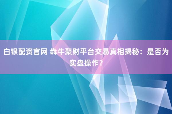 白银配资官网 犇牛聚财平台交易真相揭秘:是否为实盘操作?