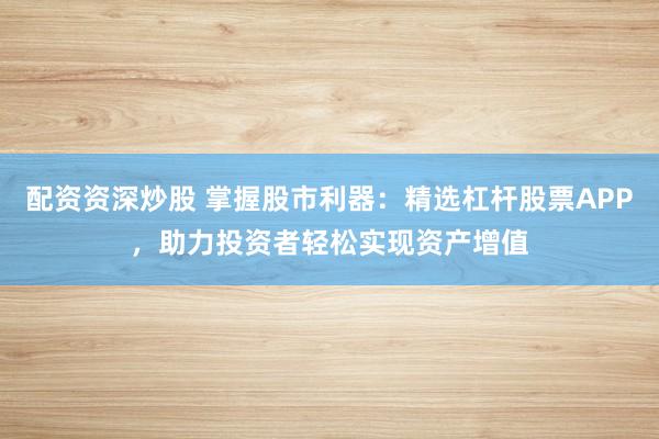 配资资深炒股 掌握股市利器：精选杠杆股票APP，助力投资者轻松实现资产增值
