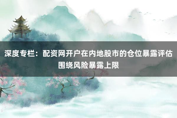 深度专栏：配资网开户在内地股市的仓位暴露评估围绕风险暴露上限