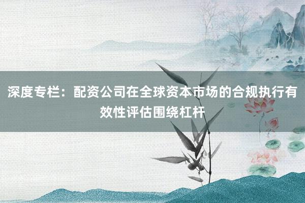 深度专栏：配资公司在全球资本市场的合规执行有效性评估围绕杠杆