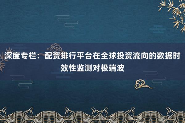 深度专栏：配资排行平台在全球投资流向的数据时效性监测对极端波