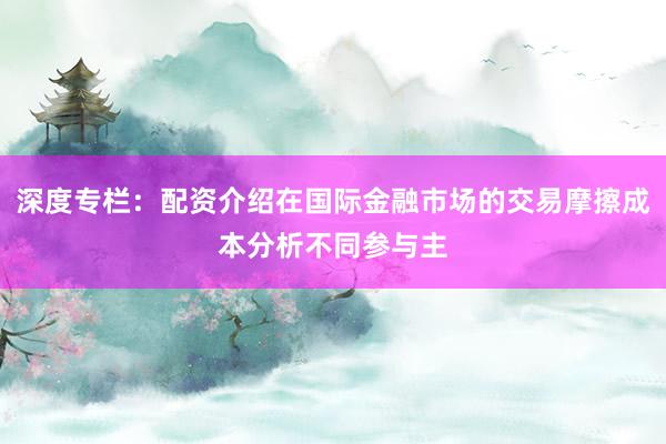 深度专栏：配资介绍在国际金融市场的交易摩擦成本分析不同参与主