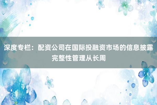深度专栏：配资公司在国际投融资市场的信息披露完整性管理从长周