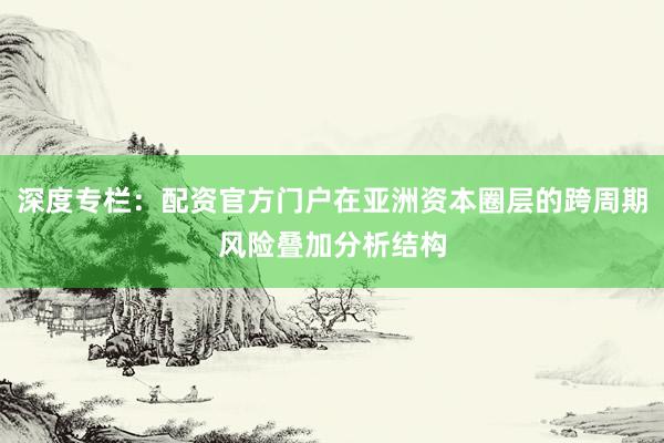 深度专栏:配资官方门户在亚洲资本圈层的跨周期风险叠加分析结构