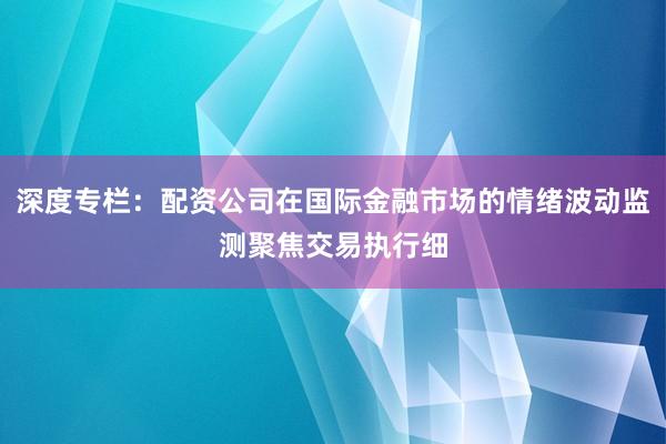 深度专栏:配资公司在国际金融市场的情绪波动监测聚焦交易执行细