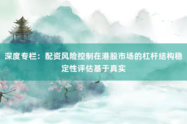 深度专栏:配资风险控制在港股市场的杠杆结构稳定性评估基于真实
