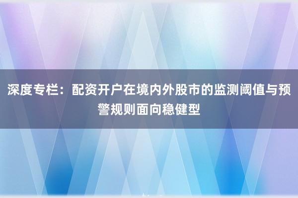 深度专栏:配资开户在境内外股市的监测阈值与预警规则面向稳健型