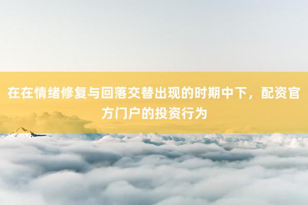 在在情绪修复与回落交替出现的时期中下,配资官方门户的投资行为