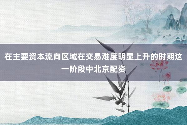 在主要资本流向区域在交易难度明显上升的时期这一阶段中北京配资