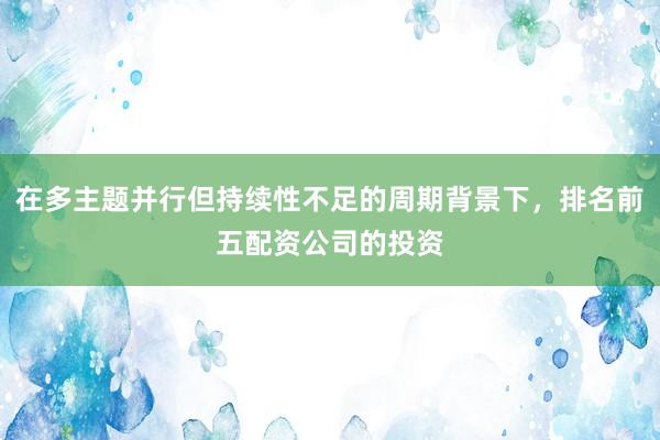 在多主题并行但持续性不足的周期背景下，排名前五配资公司的投资