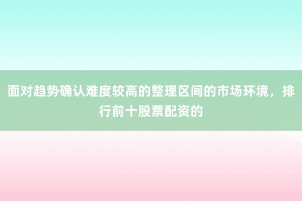 面对趋势确认难度较高的整理区间的市场环境，排行前十股票配资的