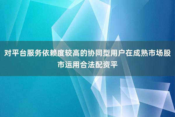 对平台服务依赖度较高的协同型用户在成熟市场股市运用合法配资平