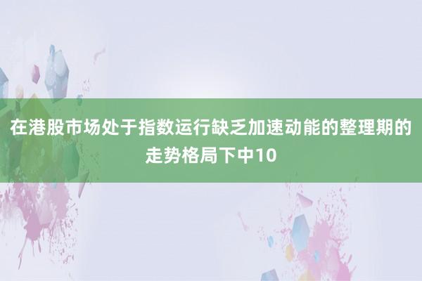 在港股市场处于指数运行缺乏加速动能的整理期的走势格局下中10