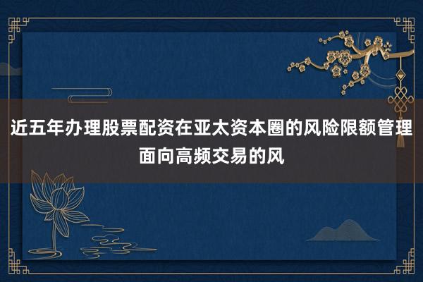近五年办理股票配资在亚太资本圈的风险限额管理面向高频交易的风
