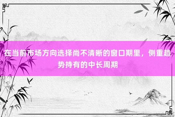 在当前市场方向选择尚不清晰的窗口期里，侧重趋势持有的中长周期