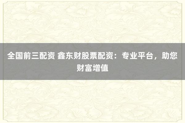 全国前三配资 鑫东财股票配资：专业平台，助您财富增值