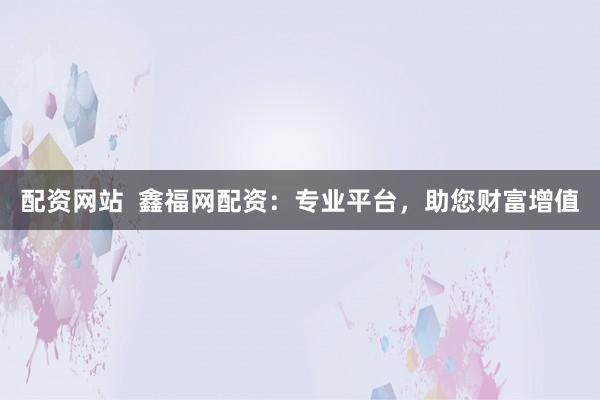 配资网站  鑫福网配资：专业平台，助您财富增值