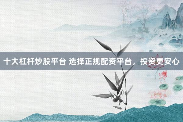 十大杠杆炒股平台 选择正规配资平台，投资更安心