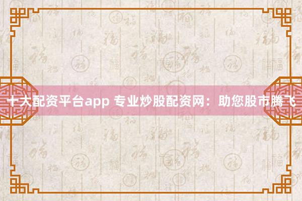 十大配资平台app 专业炒股配资网：助您股市腾飞