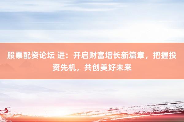 股票配资论坛 进：开启财富增长新篇章，把握投资先机，共创美好未来