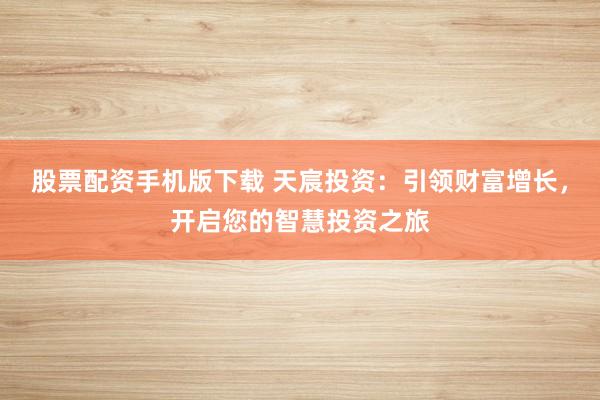 股票配资手机版下载 天宸投资：引领财富增长，开启您的智慧投资之旅