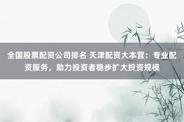 全国股票配资公司排名 天津配资大本营：专业配资服务，助力投资者稳步扩大投资规模