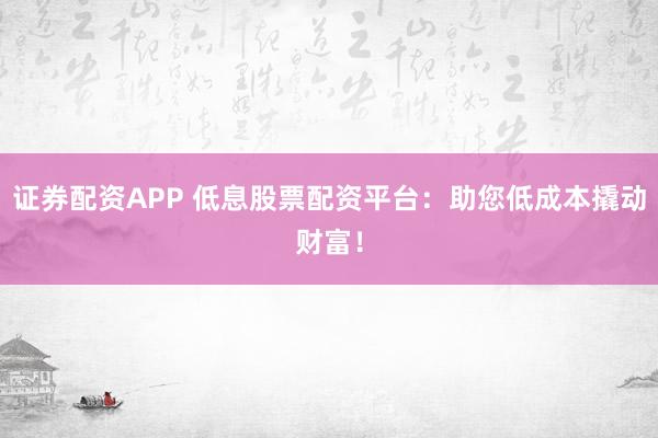 证券配资APP 低息股票配资平台：助您低成本撬动财富！