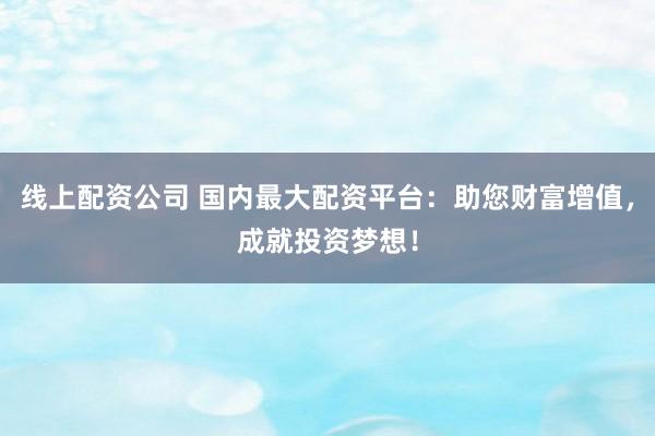 线上配资公司 国内最大配资平台：助您财富增值，成就投资梦想！