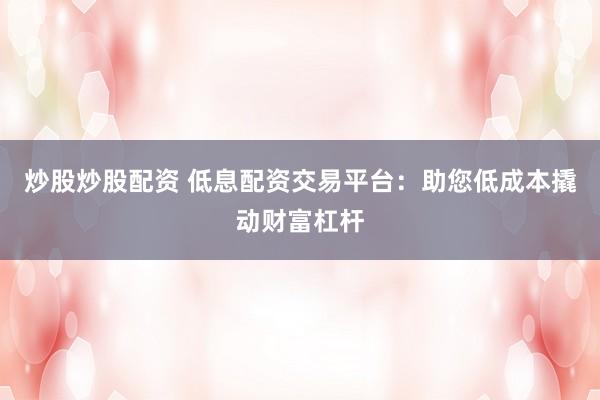 炒股炒股配资 低息配资交易平台：助您低成本撬动财富杠杆
