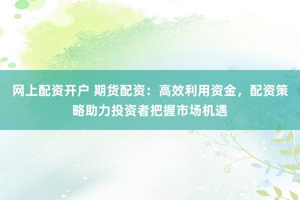 网上配资开户 期货配资：高效利用资金，配资策略助力投资者把握市场机遇