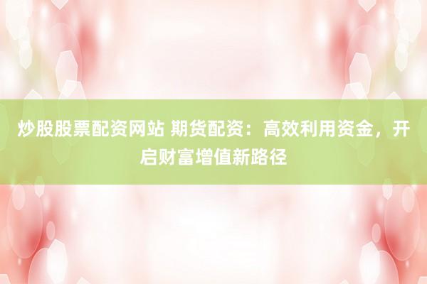 炒股股票配资网站 期货配资：高效利用资金，开启财富增值新路径