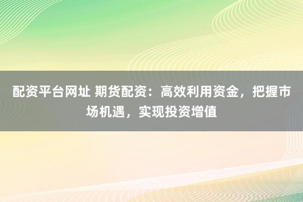 配资平台网址 期货配资：高效利用资金，把握市场机遇，实现投资增值