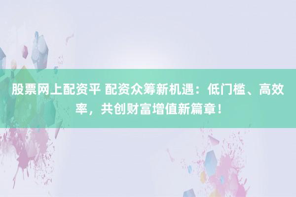 股票网上配资平 配资众筹新机遇：低门槛、高效率，共创财富增值新篇章！