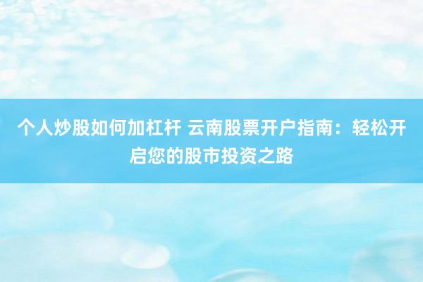 个人炒股如何加杠杆 云南股票开户指南：轻松开启您的股市投资之路