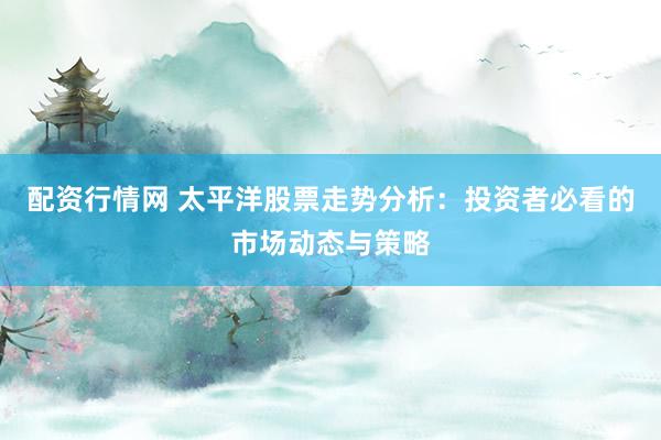 配资行情网 太平洋股票走势分析：投资者必看的市场动态与策略