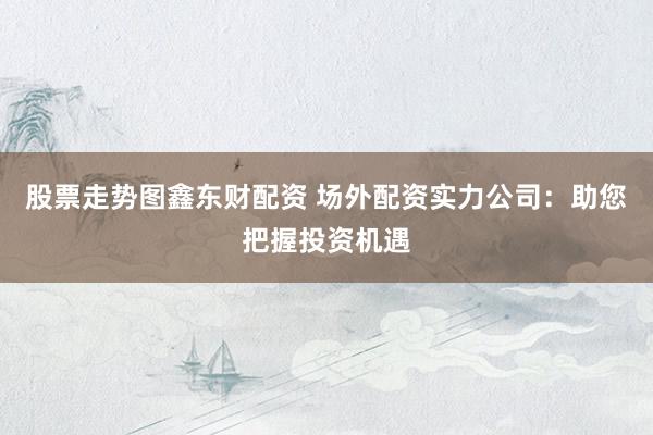 股票走势图鑫东财配资 场外配资实力公司：助您把握投资机遇