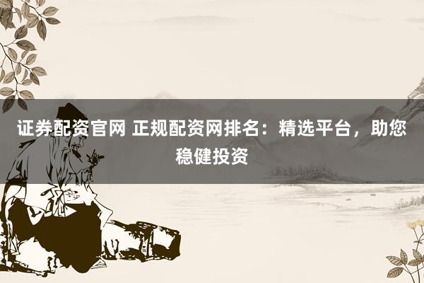 证券配资官网 正规配资网排名：精选平台，助您稳健投资