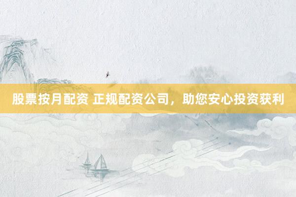 股票按月配资 正规配资公司，助您安心投资获利