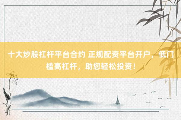 十大炒股杠杆平台合约 正规配资平台开户，低门槛高杠杆，助您轻松投资！