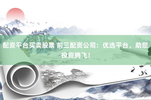 配资平台买卖股票 前三配资公司：优选平台，助您投资腾飞！