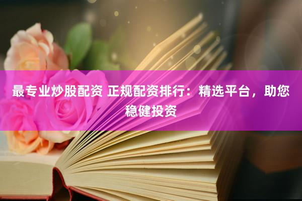最专业炒股配资 正规配资排行：精选平台，助您稳健投资
