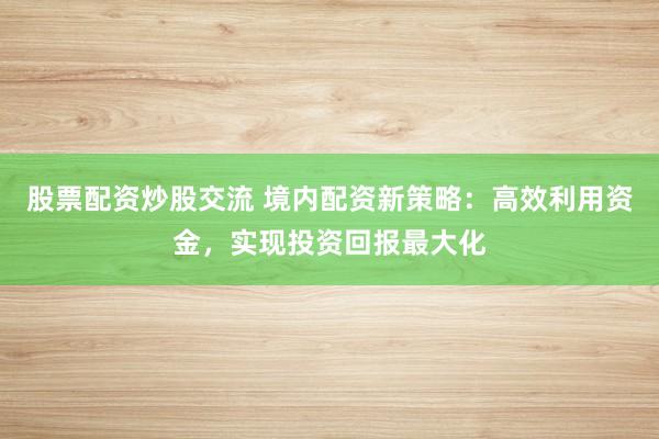 股票配资炒股交流 境内配资新策略:高效利用资金,实现投资回报最大化